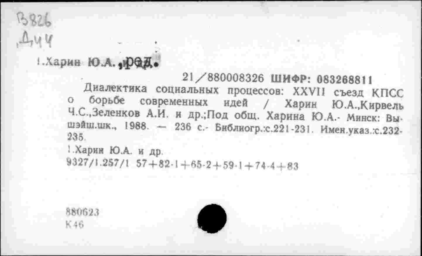 ﻿ми.
ДчЧ
I.Харин ЮЛ.
21/880008326 ШИФР: 083268811
Диалектика социальных процессов: XXVII съезд КПСС о борьбе современных идей / Харин Ю.А.,Кирвель Ч.С.,Зеленков А.И. и др.;Под общ. Харина Ю.А.- Минск: Вы шэйш.шк., 1988 — 236 с.- Библиогр.:с.221-231. Имен указ.:с.232-235.
1 Харин Ю.А. и др.
9327/1.257/1 57 + 82-1+65-2 + 59-1+74-4 + 83
880623
К 46